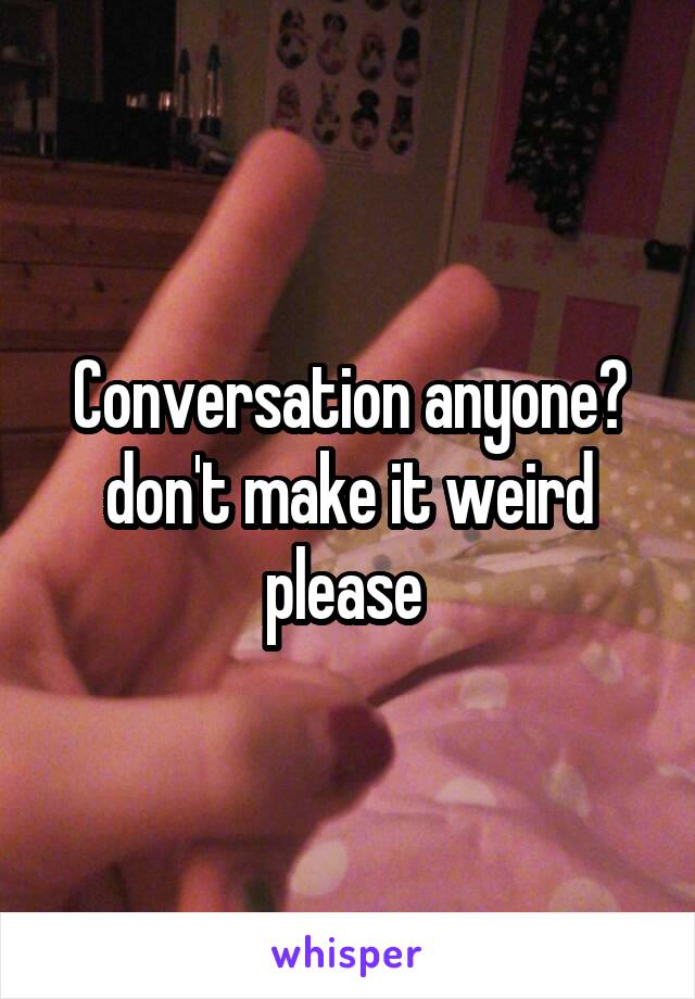 Conversation anyone? don't make it weird please 