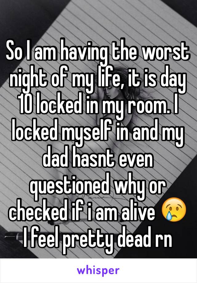 So I am having the worst night of my life, it is day 10 locked in my room. I locked myself in and my dad hasnt even questioned why or checked if i am alive 😢
I feel pretty dead rn