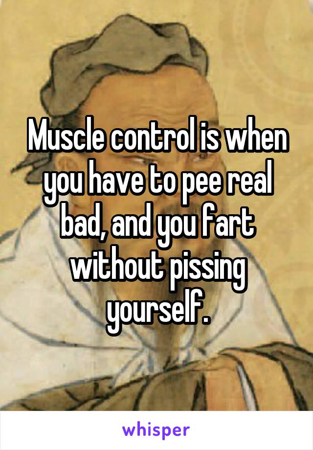 Muscle control is when you have to pee real bad, and you fart without pissing yourself.