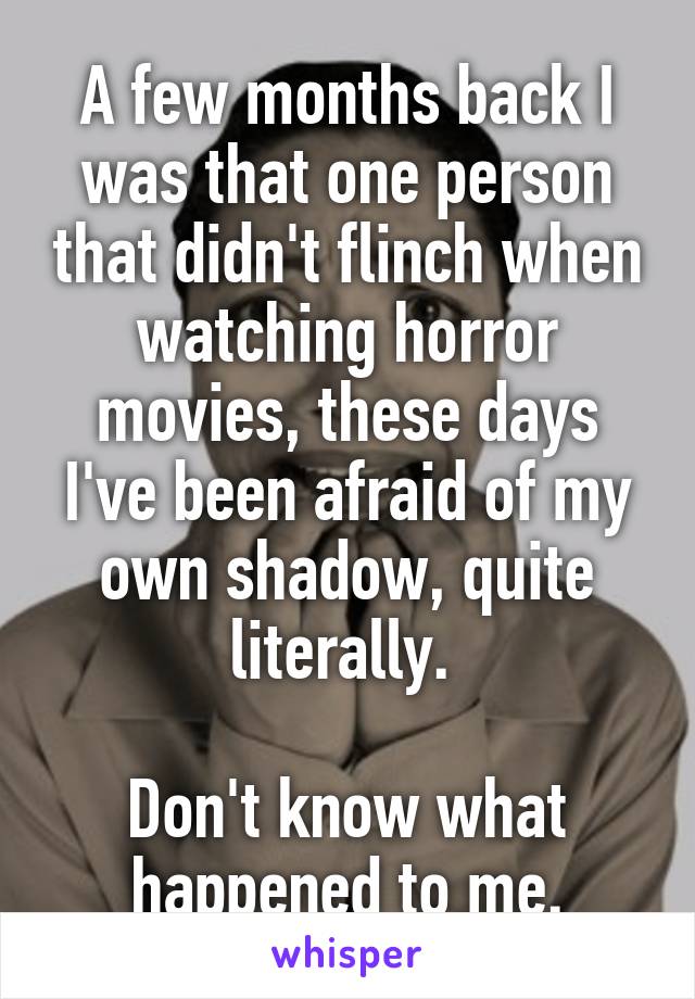 A few months back I was that one person that didn't flinch when watching horror movies, these days I've been afraid of my own shadow, quite literally. 

Don't know what happened to me.