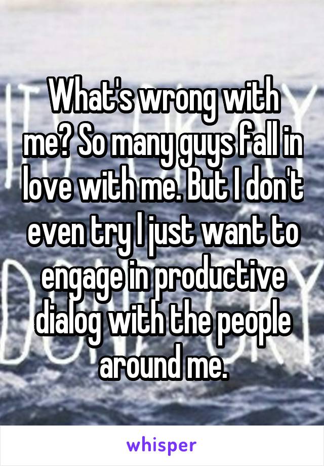 What's wrong with me? So many guys fall in love with me. But I don't even try I just want to engage in productive dialog with the people around me.