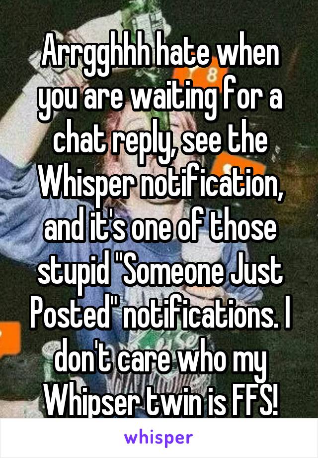 Arrgghhh hate when you are waiting for a chat reply, see the Whisper notification, and it's one of those stupid "Someone Just Posted" notifications. I don't care who my Whipser twin is FFS!