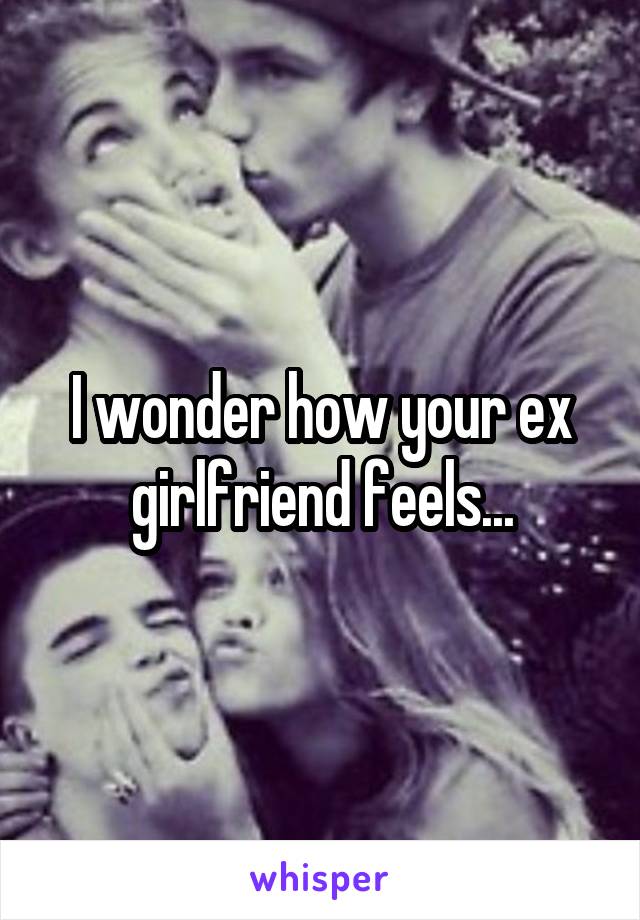 I wonder how your ex girlfriend feels...