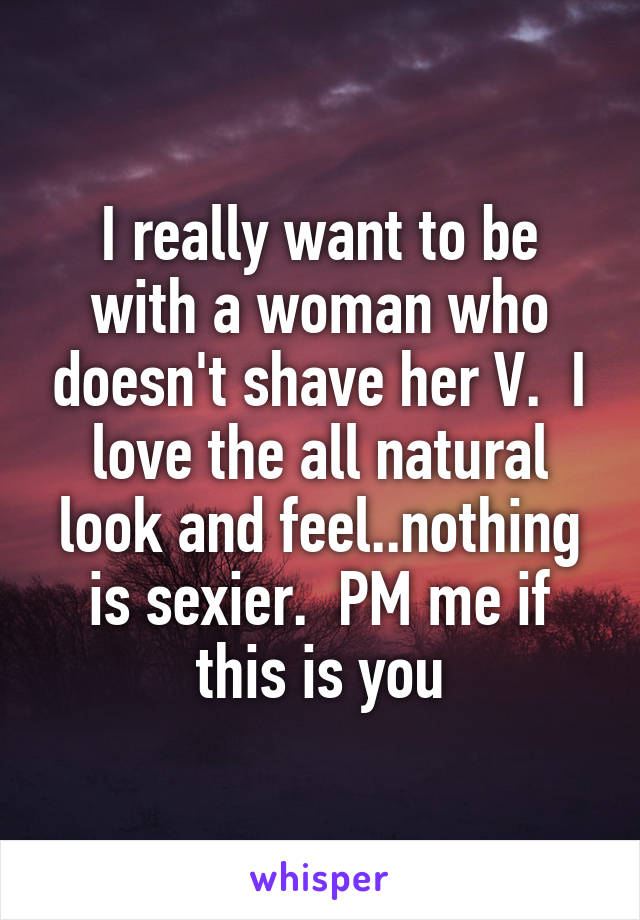 I really want to be with a woman who doesn't shave her V.  I love the all natural look and feel..nothing is sexier.  PM me if this is you