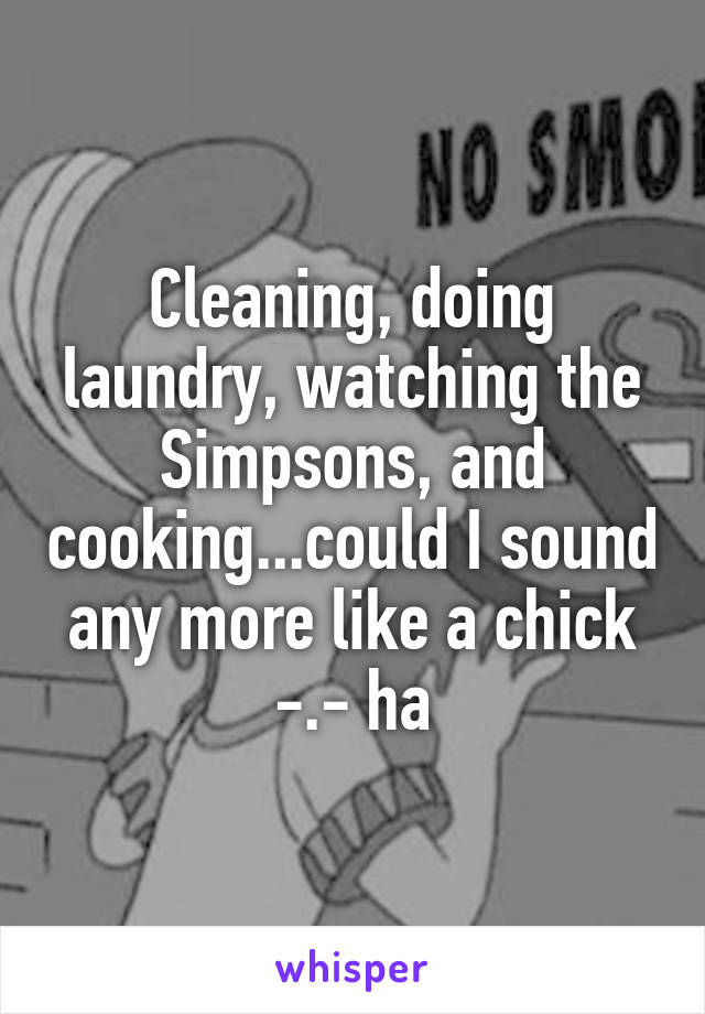 Cleaning, doing laundry, watching the Simpsons, and cooking...could I sound any more like a chick -.- ha