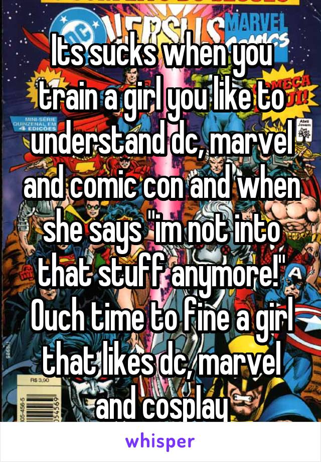 Its sucks when you train a girl you like to understand dc, marvel and comic con and when she says "im not into that stuff anymore!" Ouch time to fine a girl that likes dc, marvel and cosplay