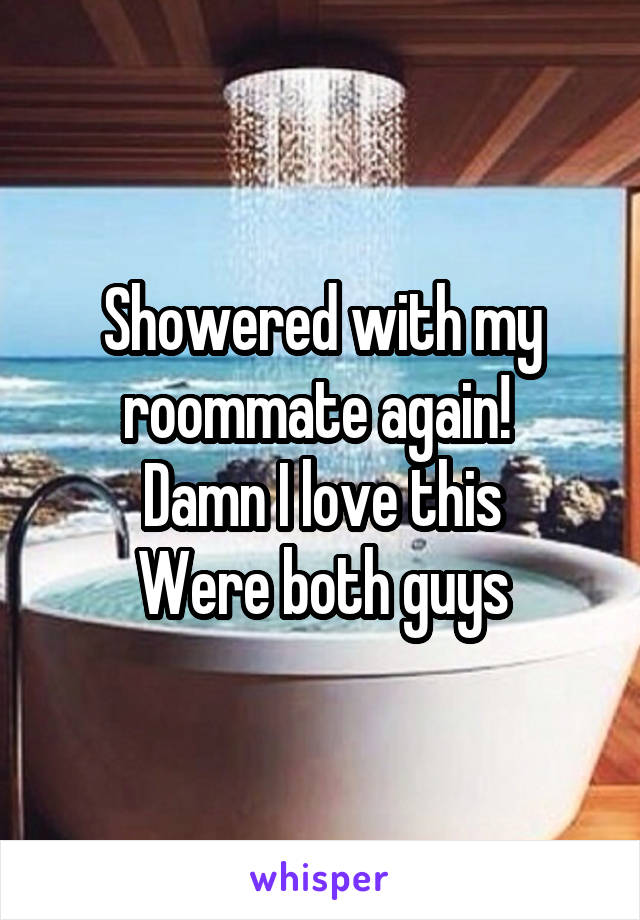 Showered with my roommate again! 
Damn I love this
Were both guys