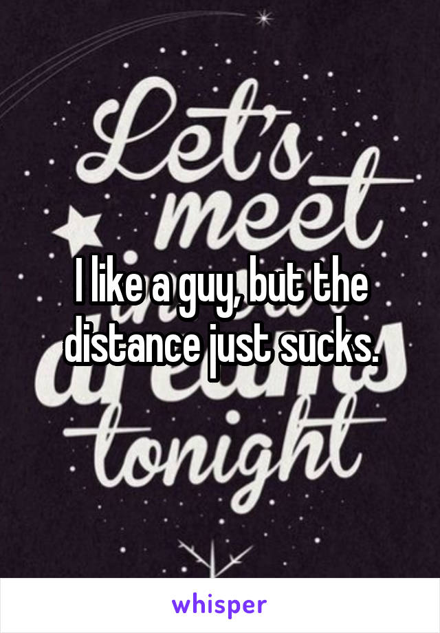 I like a guy, but the distance just sucks.