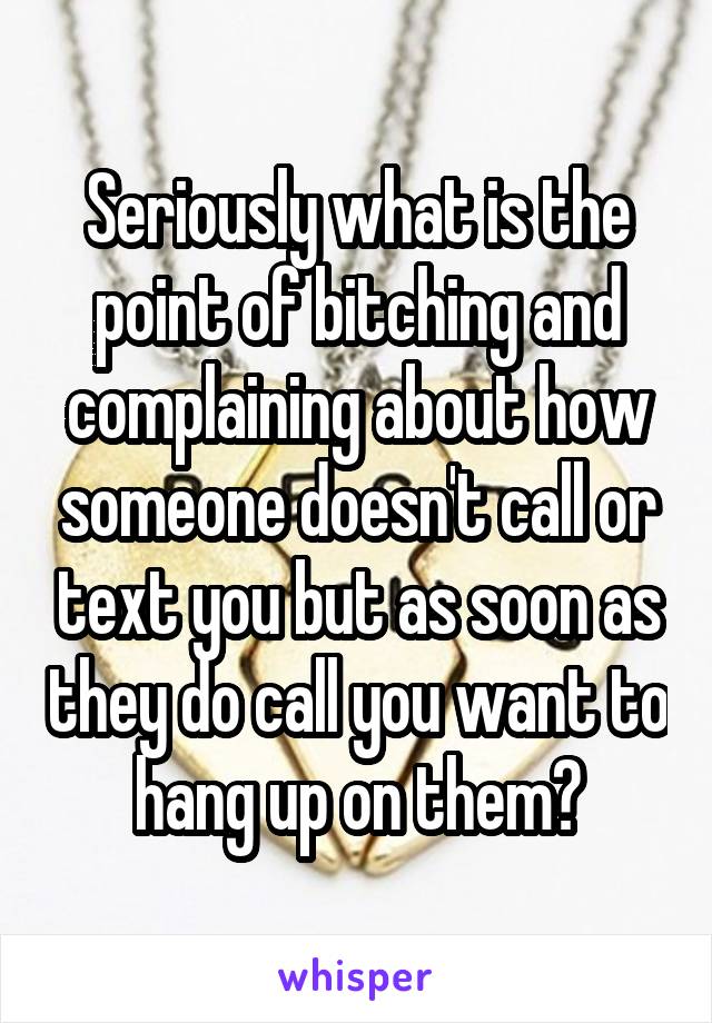 Seriously what is the point of bitching and complaining about how someone doesn't call or text you but as soon as they do call you want to hang up on them?