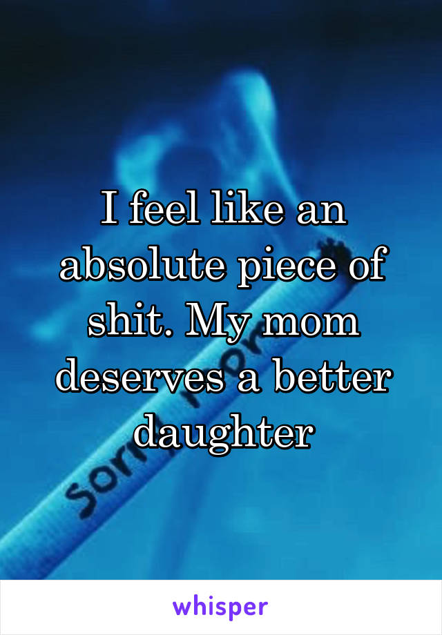 I feel like an absolute piece of shit. My mom deserves a better daughter