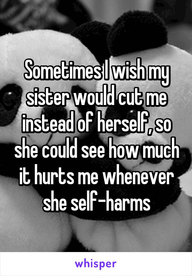 Sometimes I wish my sister would cut me instead of herself, so she could see how much it hurts me whenever she self-harms