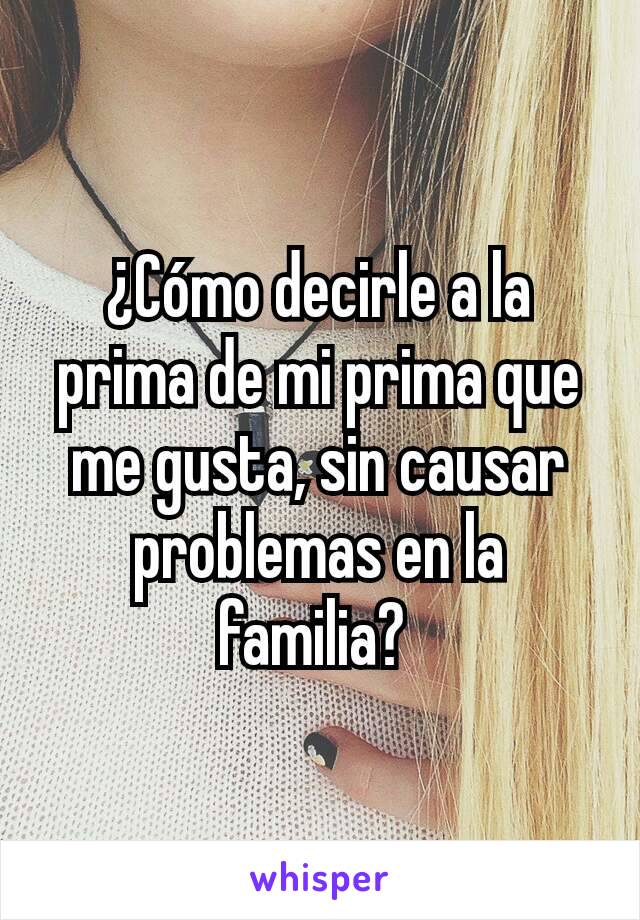 ¿Cómo decirle a la prima de mi prima que me gusta, sin causar problemas en la familia? 
