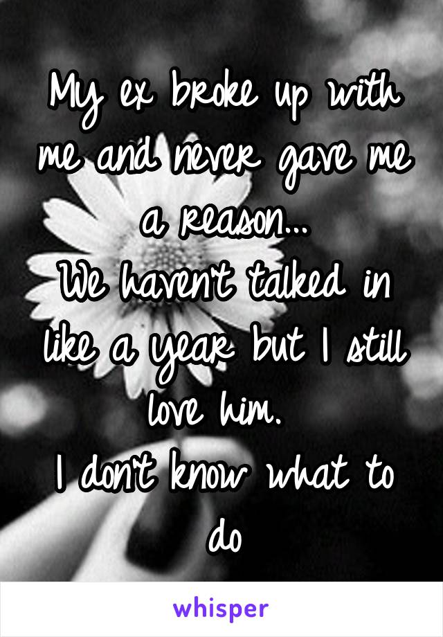 My ex broke up with me and never gave me a reason...
We haven't talked in like a year but I still love him. 
I don't know what to do