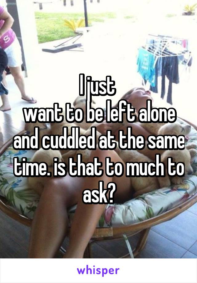 I just 
want to be left alone and cuddled at the same time. is that to much to ask?