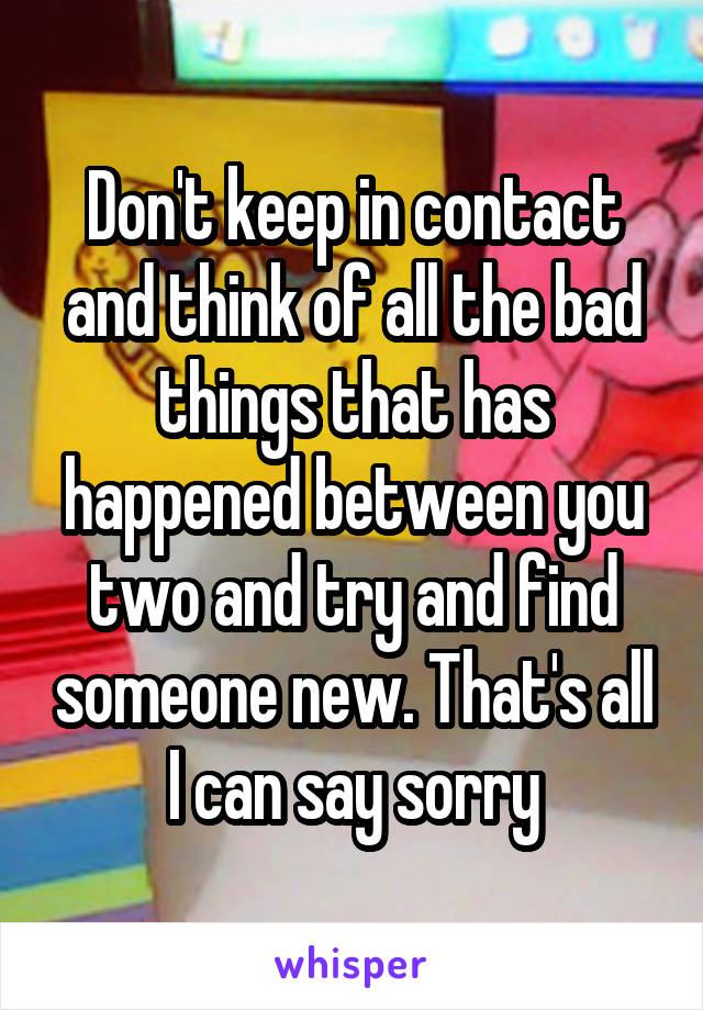 Don't keep in contact and think of all the bad things that has happened between you two and try and find someone new. That's all I can say sorry