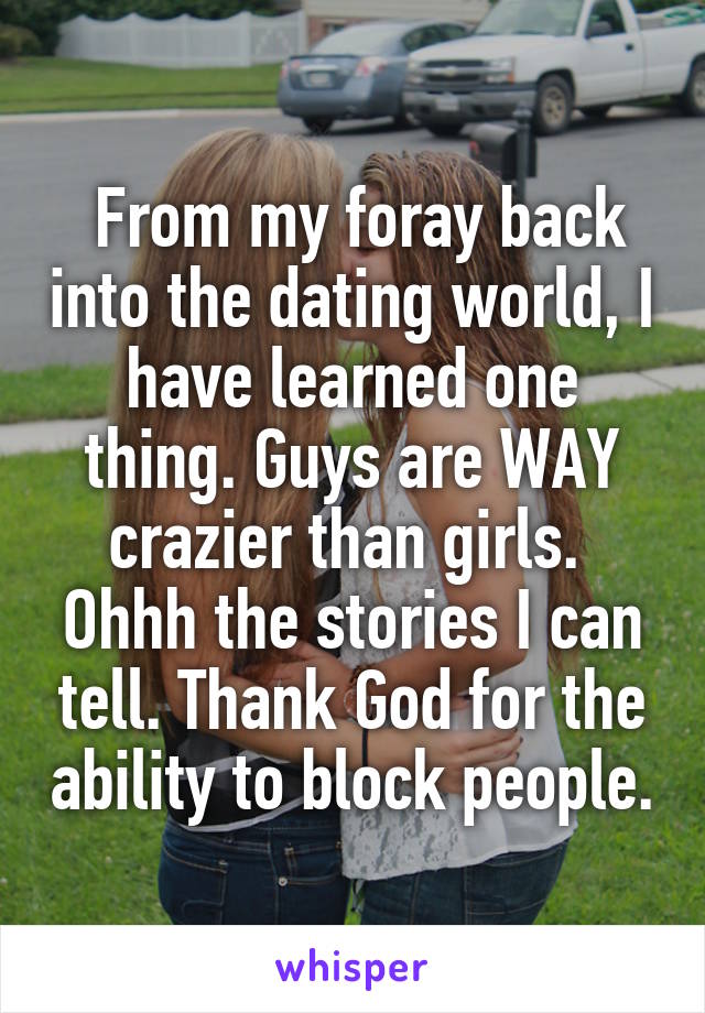  From my foray back into the dating world, I have learned one thing. Guys are WAY crazier than girls.  Ohhh the stories I can tell. Thank God for the ability to block people.