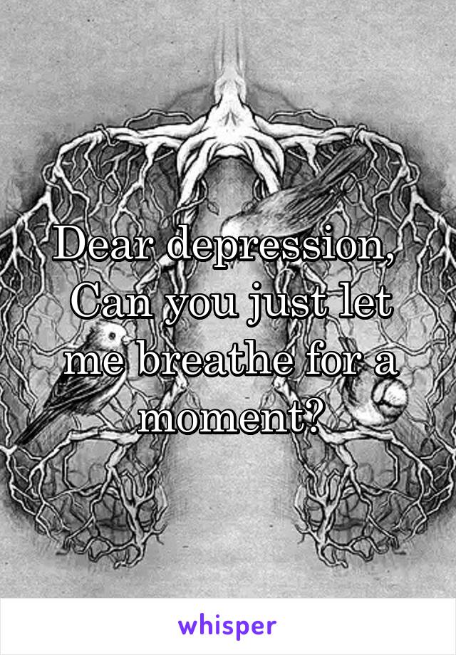 Dear depression, 
Can you just let me breathe for a moment?