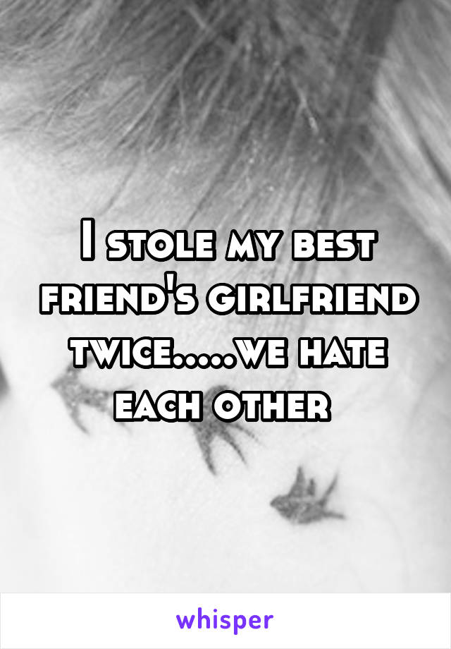 I stole my best friend's girlfriend twice.....we hate each other 