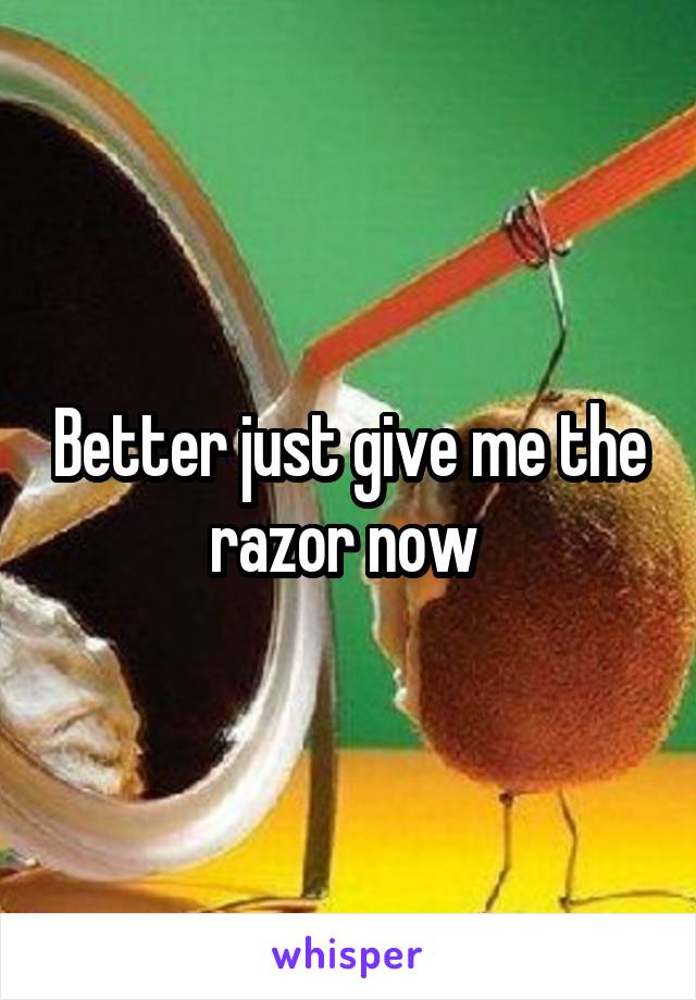 Better just give me the razor now 