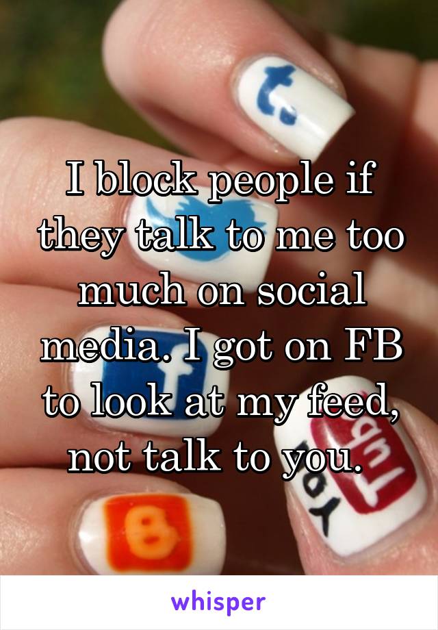 I block people if they talk to me too much on social media. I got on FB to look at my feed, not talk to you. 