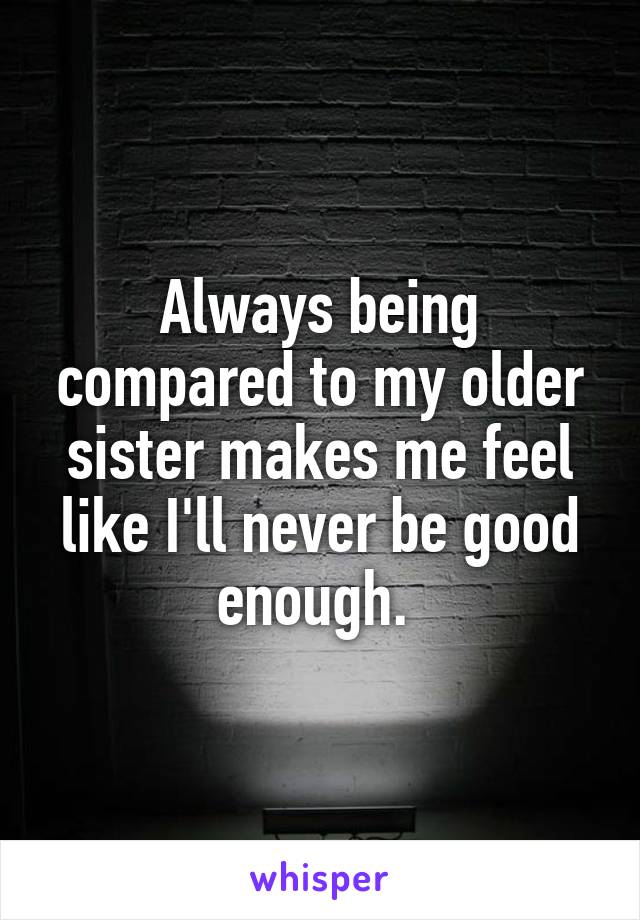 Always being compared to my older sister makes me feel like I'll never be good enough. 