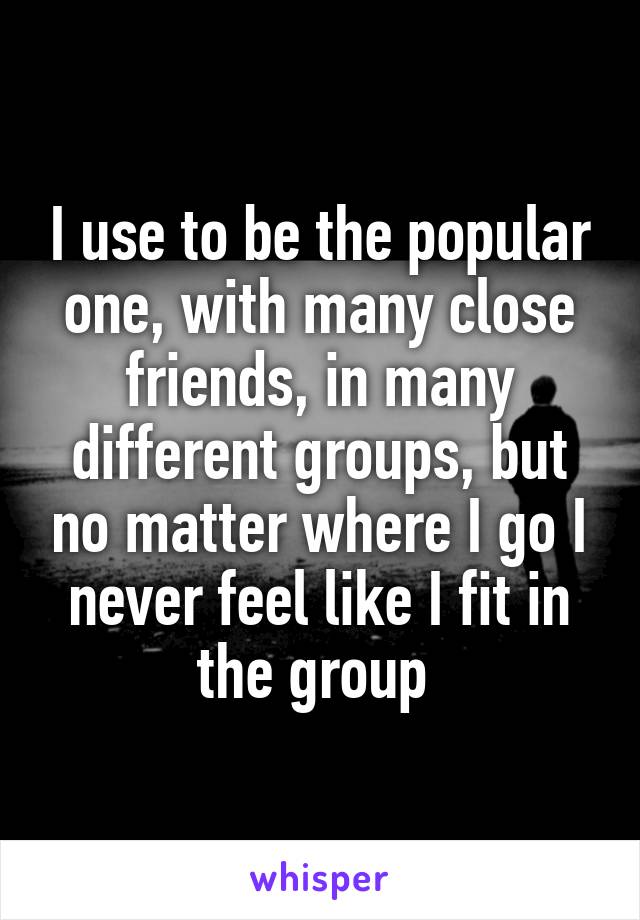 I use to be the popular one, with many close friends, in many different groups, but no matter where I go I never feel like I fit in the group 