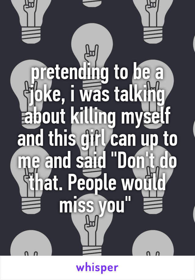 pretending to be a joke, i was talking about killing myself and this girl can up to me and said "Don't do that. People would miss you" 