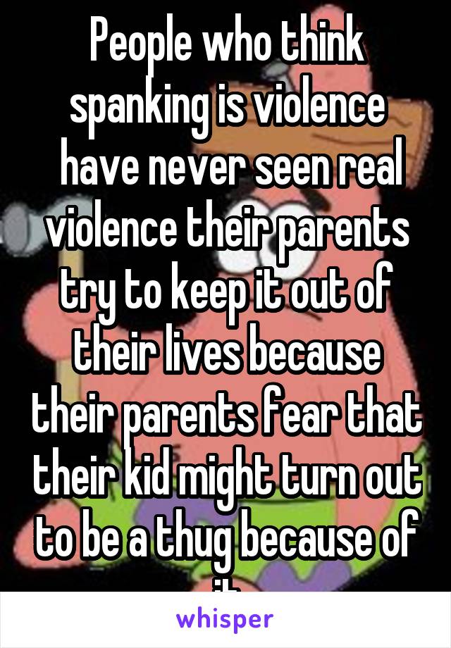 People who think spanking is violence
 have never seen real violence their parents try to keep it out of their lives because their parents fear that their kid might turn out to be a thug because of it