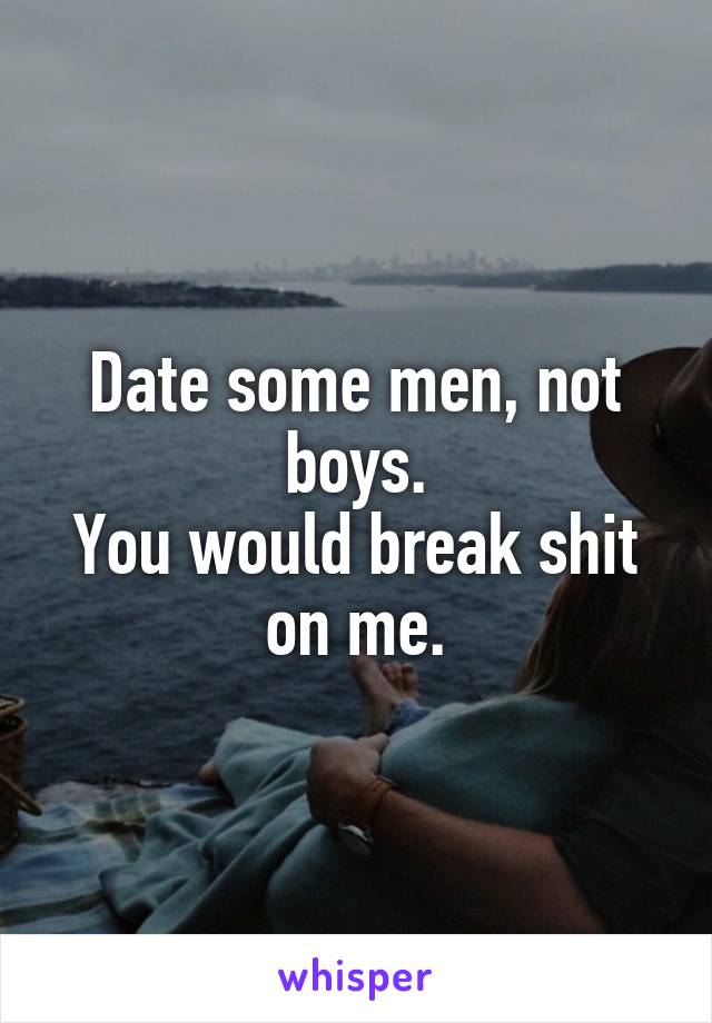 Date some men, not boys.
You would break shit on me.