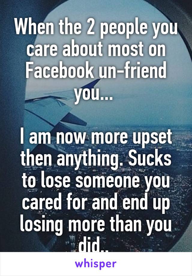 When the 2 people you care about most on Facebook un-friend you... 

I am now more upset then anything. Sucks to lose someone you cared for and end up losing more than you did.. 