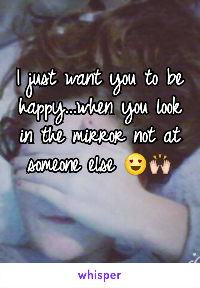 I just want you to be happy...when you look in the mirror not at someone else 😍🙌