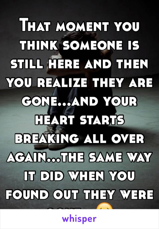 That moment you think someone is still here and then you realize they are gone...and your heart starts breaking all over again...the same way  it did when you found out they were gone...😔