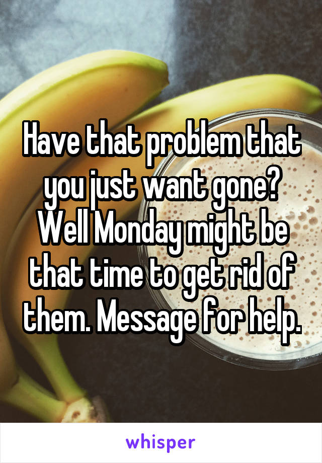 Have that problem that you just want gone? Well Monday might be that time to get rid of them. Message for help.