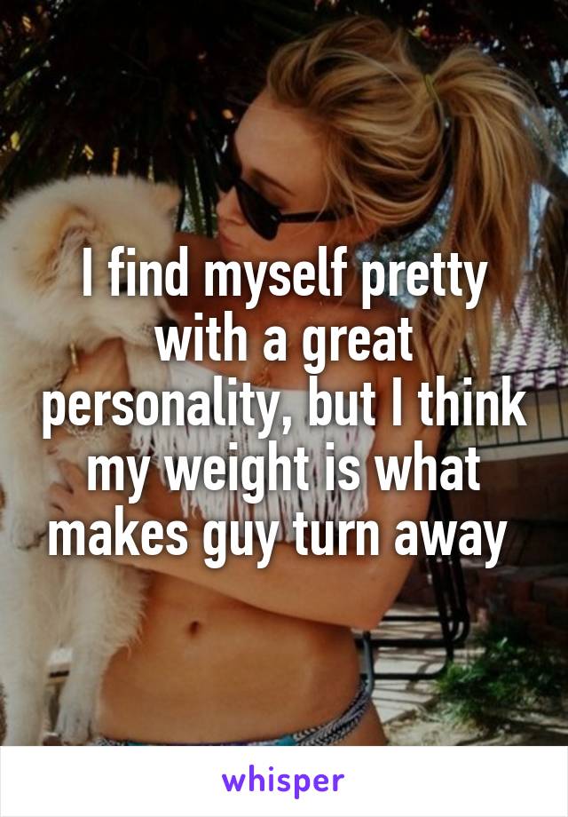 I find myself pretty with a great personality, but I think my weight is what makes guy turn away 