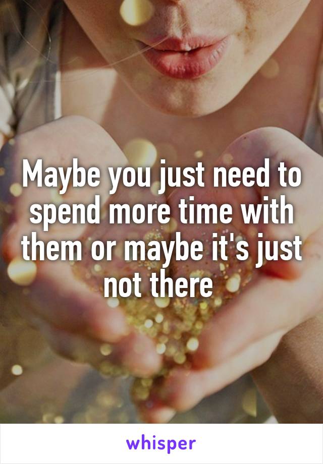 Maybe you just need to spend more time with them or maybe it's just not there 