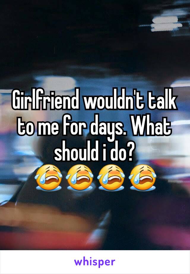 Girlfriend wouldn't talk to me for days. What should i do? 😭😭😭😭