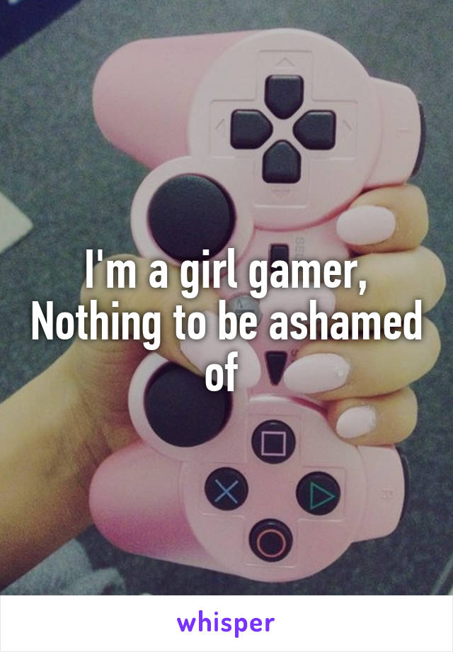 I'm a girl gamer, Nothing to be ashamed of 