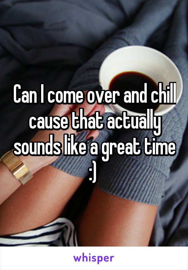 Can I come over and chill cause that actually sounds like a great time :) 