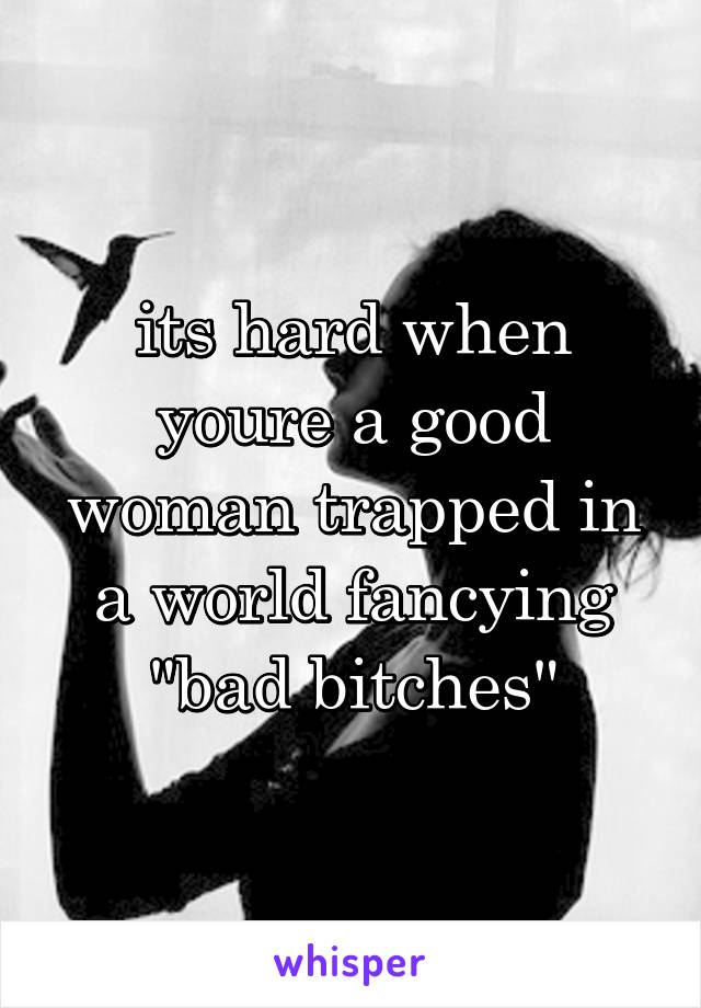 its hard when youre a good woman trapped in a world fancying "bad bitches"