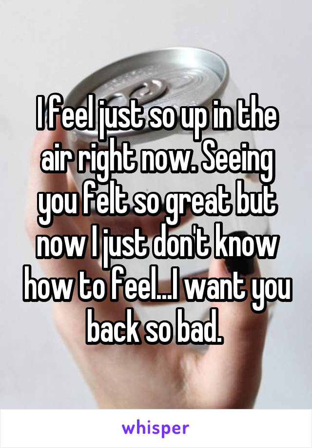 I feel just so up in the air right now. Seeing you felt so great but now I just don't know how to feel...I want you back so bad. 