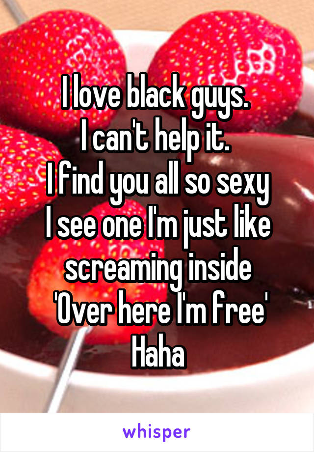 I love black guys. 
I can't help it. 
I find you all so sexy
I see one I'm just like screaming inside
 'Over here I'm free'
Haha