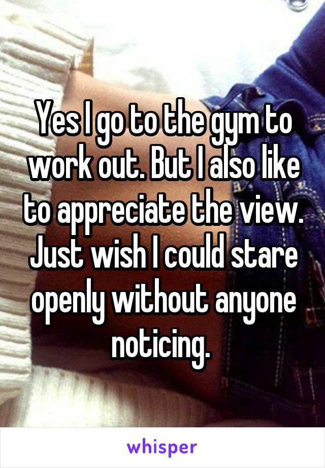 Yes I go to the gym to work out. But I also like to appreciate the view. Just wish I could stare openly without anyone noticing. 