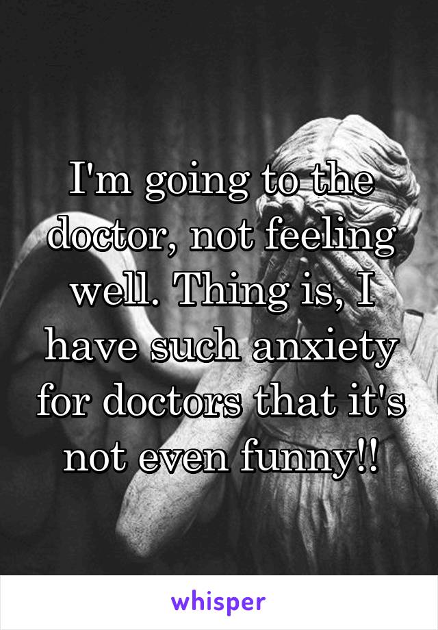 I'm going to the doctor, not feeling well. Thing is, I have such anxiety for doctors that it's not even funny!!