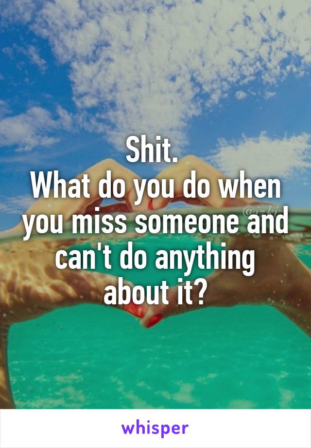 Shit. 
What do you do when you miss someone and can't do anything about it?