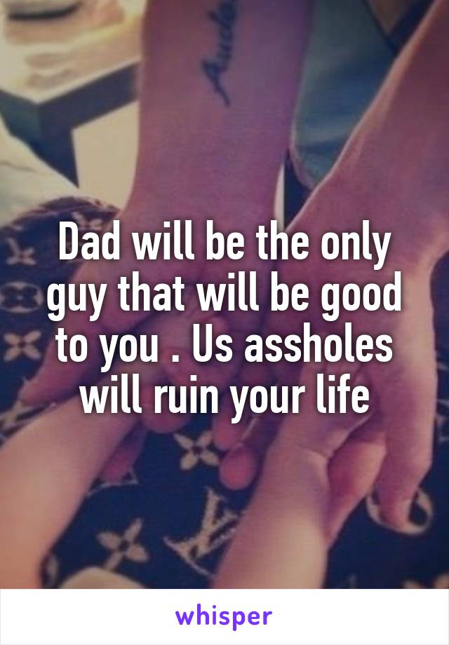 Dad will be the only guy that will be good to you . Us assholes will ruin your life