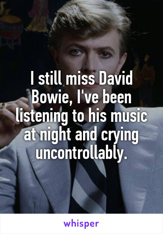 I still miss David Bowie, I've been listening to his music at night and crying uncontrollably.