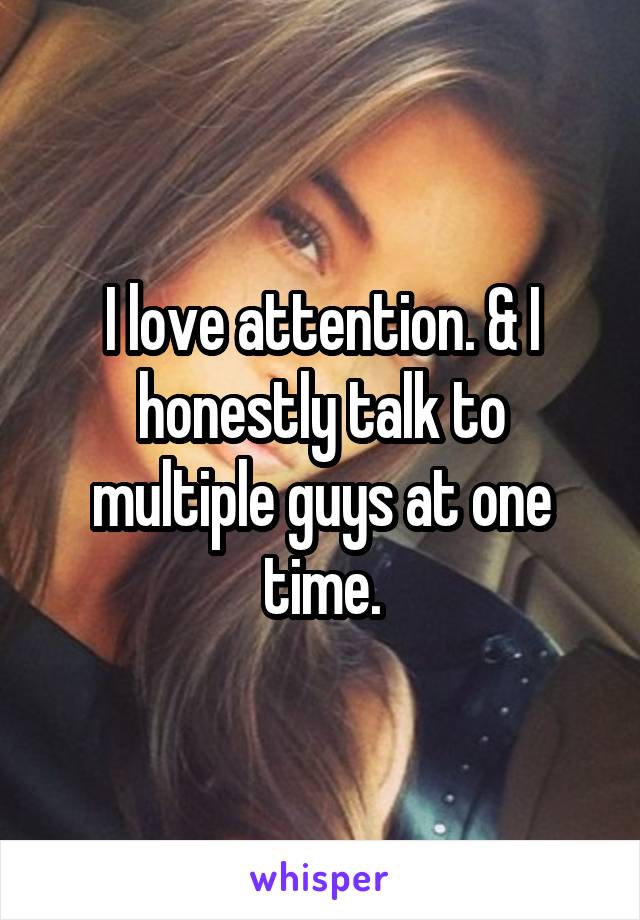 I love attention. & I honestly talk to multiple guys at one time.