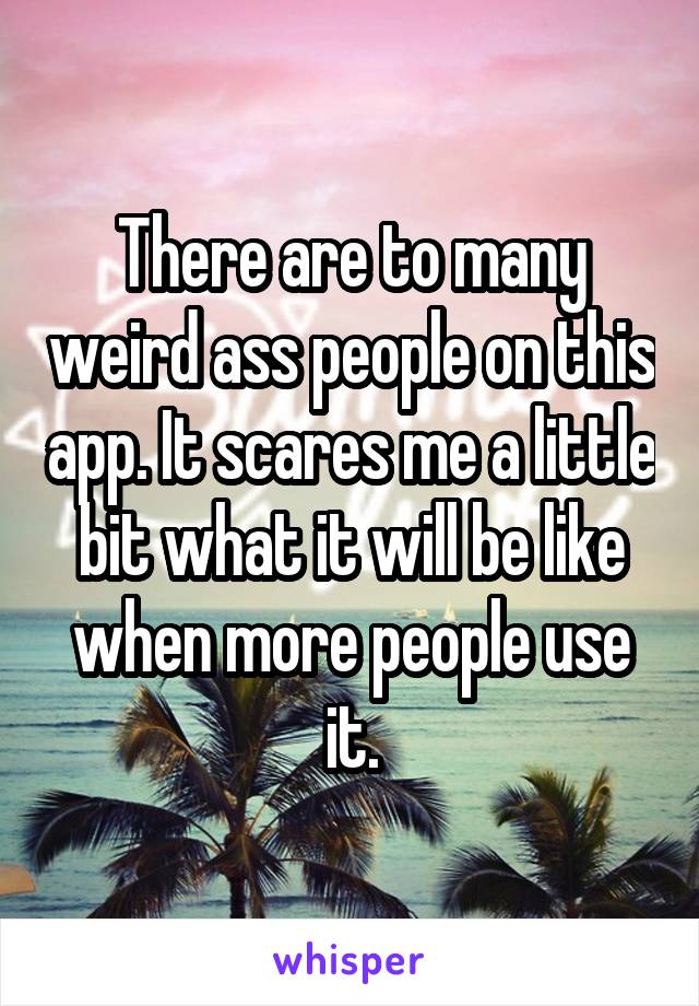 There are to many weird ass people on this app. It scares me a little bit what it will be like when more people use it.