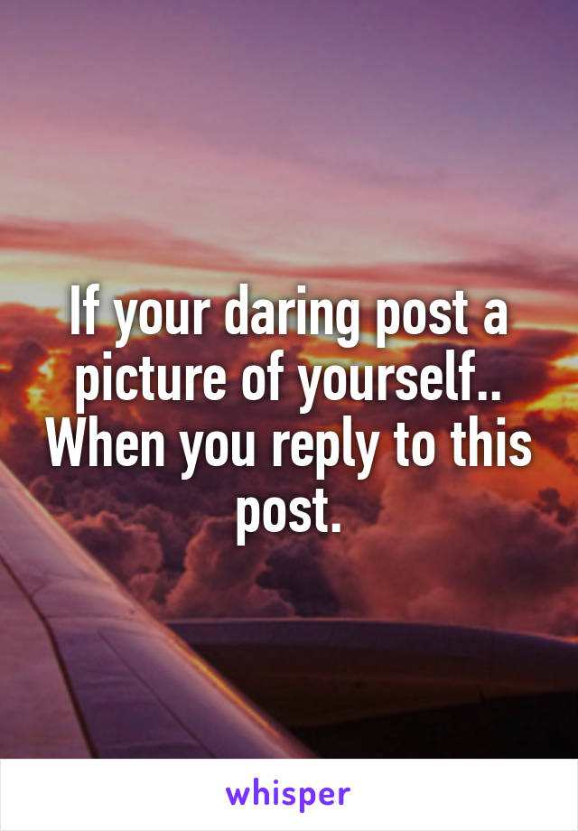 If your daring post a picture of yourself.. When you reply to this post.