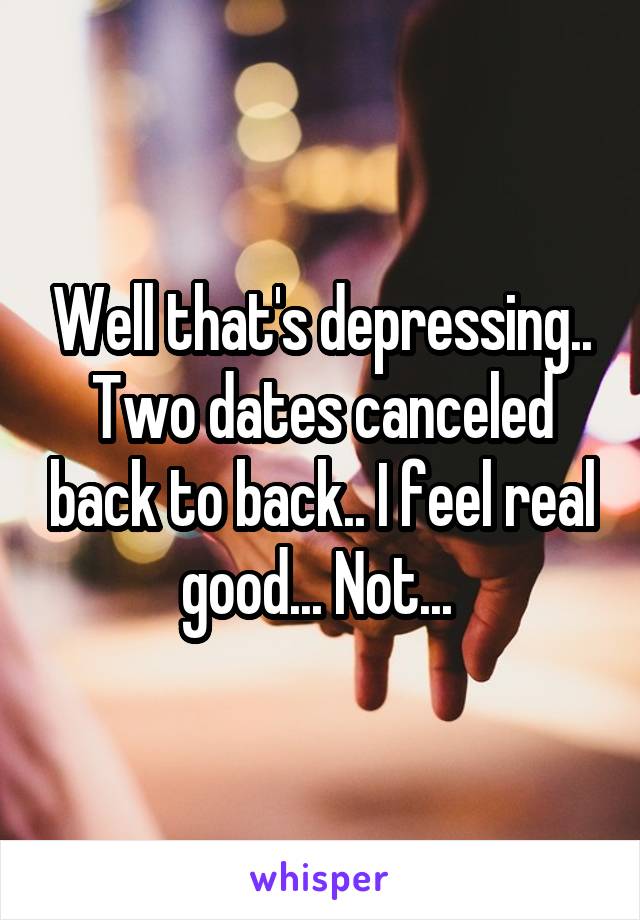 Well that's depressing.. Two dates canceled back to back.. I feel real good... Not... 